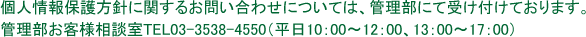 個人情報保護方針に関するお問い合わせについては、管理部にて受け付けております。管理部お客様相談室TEL03-3538-4550（平日10：00～12：00、13：00～17：00）